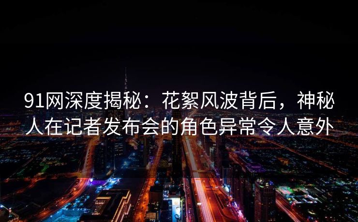 91网深度揭秘：花絮风波背后，神秘人在记者发布会的角色异常令人意外