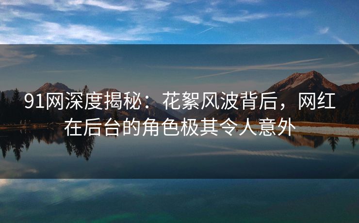 91网深度揭秘：花絮风波背后，网红在后台的角色极其令人意外