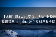 【爆料】糖心vlog突发：大V在昨晚被曝曾参与tangxin，出乎意料席卷全网