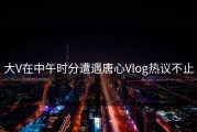 大V在中午时分遭遇唐心Vlog热议不止
