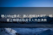 糖心Vlog盘点：溏心视频3大误区，明星上榜理由极其令人热血沸腾