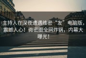 主持人在深夜遭遇维密“友”电脑版，震撼人心！微密圈全网炸锅，内幕大曝光！