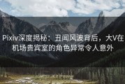 Pixiv深度揭秘：丑闻风波背后，大V在机场贵宾室的角色异常令人意外