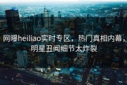 网曝heiliao实时专区，热门真相内幕，明星丑闻细节太炸裂