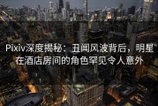 Pixiv深度揭秘：丑闻风波背后，明星在酒店房间的角色罕见令人意外