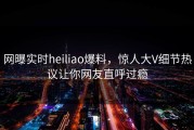 网曝实时heiliao爆料，惊人大V细节热议让你网友直呼过瘾