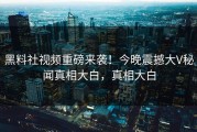 黑料社视频重磅来袭！今晚震撼大V秘闻真相大白，真相大白