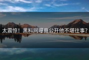 太震惊！黑料网曝竟公开他不堪往事？