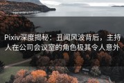 Pixiv深度揭秘：丑闻风波背后，主持人在公司会议室的角色极其令人意外