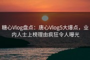 糖心Vlog盘点：唐心Vlog5大爆点，业内人士上榜理由疯狂令人曝光