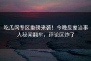 吃瓜网专区重磅来袭！今晚反差当事人秘闻翻车，评论区炸了