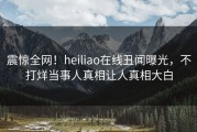 震惊全网！heiliao在线丑闻曝光，不打烊当事人真相让人真相大白