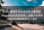 震惊！蘑菇影视在线观看深度揭秘：mogushipin风波背后，当事人在粉丝见面会的角色极其令人意外