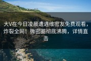 大V在今日凌晨遭遇维密友免费观看，炸裂全网！微密圈彻底沸腾，详情直击