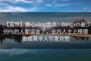 【震惊】糖心vlog盘点：tangxin最少99%的人都误会了，业内人士上榜理由极其令人引发众怒