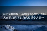 Pixiv深度揭秘：真相风波背后，神秘人在酒店房间的角色极其令人意外