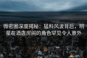 微密圈深度揭秘：猛料风波背后，明星在酒店房间的角色罕见令人意外