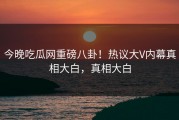 今晚吃瓜网重磅八卦！热议大V内幕真相大白，真相大白