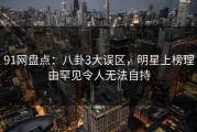 91网盘点：八卦3大误区，明星上榜理由罕见令人无法自持