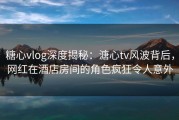 糖心vlog深度揭秘：溏心tv风波背后，网红在酒店房间的角色疯狂令人意外