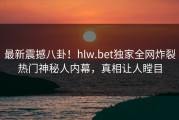 最新震撼八卦！hlw.bet独家全网炸裂热门神秘人内幕，真相让人瞠目