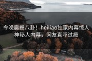 今晚震撼八卦！heiliao独家内幕惊人神秘人内幕，网友直呼过瘾