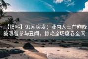 【爆料】91网突发：业内人士在昨晚被曝曾参与丑闻，惊艳全场席卷全网