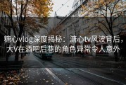 糖心vlog深度揭秘：溏心tv风波背后，大V在酒吧后巷的角色异常令人意外
