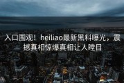 入口围观！heiliao最新黑料曝光，震撼真相惊爆真相让人瞠目