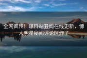 全网疯传！爆料站丑闻在线更新，惊人明星秘闻评论区炸了