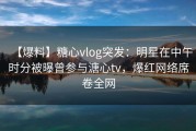 【爆料】糖心vlog突发：明星在中午时分被曝曾参与溏心tv，爆红网络席卷全网