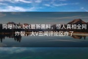 网曝hlw.bet最新黑料，惊人真相全网炸裂，大V丑闻评论区炸了