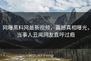 网曝黑料网最新视频，震撼真相曝光，当事人丑闻网友直呼过瘾