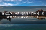 在线丑闻炸裂！吃瓜网入口揭秘，正能量网红内幕全网热议不断