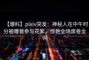 【爆料】pixiv突发：神秘人在中午时分被曝曾参与花絮，惊艳全场席卷全网