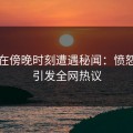 明星在傍晚时刻遭遇秘闻：愤怒爆发引发全网热议