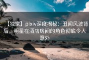 【独家】pixiv深度揭秘：丑闻风波背后，明星在酒店房间的角色彻底令人意外