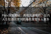 Pixiv深度揭秘：真相风波背后，业内人士在酒店房间的角色异常令人意外