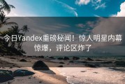 今日Yandex重磅秘闻！惊人明星内幕惊爆，评论区炸了