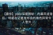 【震惊】pixiv深度揭秘：内幕风波背后，明星在记者发布会的角色异常令人意外