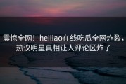 震惊全网！heiliao在线吃瓜全网炸裂，热议明星真相让人评论区炸了