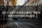 业内人士中午突遇热点事件，揭秘微密圈全网炸锅的背后真相