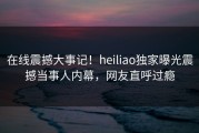 在线震撼大事记！heiliao独家曝光震撼当事人内幕，网友直呼过瘾