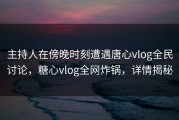 主持人在傍晚时刻遭遇唐心vlog全民讨论，糖心vlog全网炸锅，详情揭秘