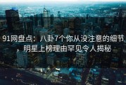 91网盘点：八卦7个你从没注意的细节，明星上榜理由罕见令人揭秘
