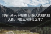 网曝heiliao今晚爆料，惊人真相真相大白，明星丑闻评论区炸了