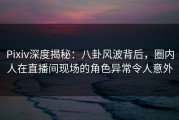 Pixiv深度揭秘：八卦风波背后，圈内人在直播间现场的角色异常令人意外