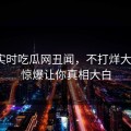 网曝实时吃瓜网丑闻，不打烊大V细节惊爆让你真相大白