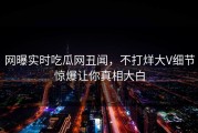 网曝实时吃瓜网丑闻，不打烊大V细节惊爆让你真相大白