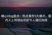 糖心Vlog盘点：热点事件5大爆点，圈内人上榜理由彻底令人爆红网络